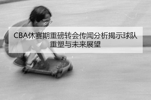 CBA休赛期重磅转会传闻分析揭示球队重塑与未来展望